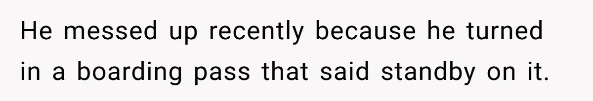 He messed up recently because he turned in a boarding pass that said standby on it.