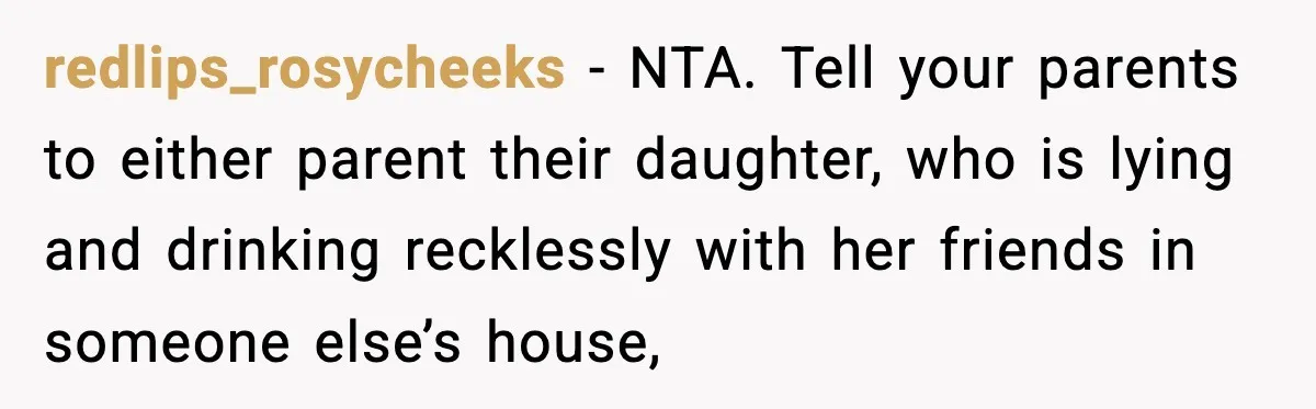 redlips_rosycheeks − NTA. Tell your parents to either parent their daughter, who is lying and drinking recklessly with her friends in someone else’s house,