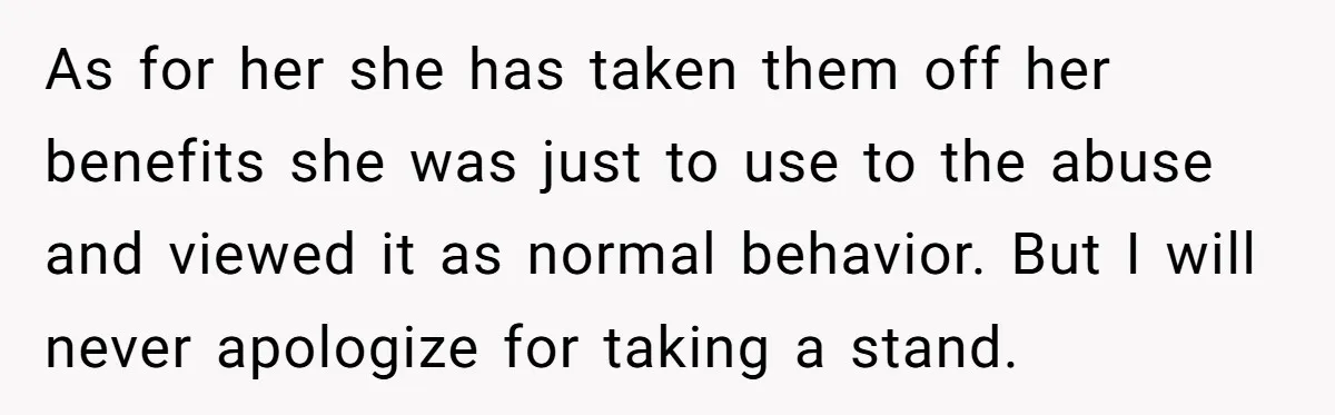 As for her she has taken them off her benefits she was just to use to the abuse and viewed it as normal behavior. But I will never apologize for...