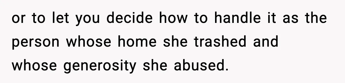 or to let you decide how to handle it as the person whose home she trashed and whose generosity she abused.