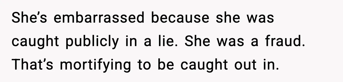 She’s embarrassed because she was caught publicly in a lie. She was a fraud. That’s mortifying to be caught out in.