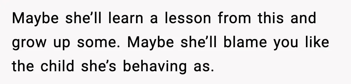 Maybe she’ll learn a lesson from this and grow up some. Maybe she’ll blame you like the child she’s behaving as.