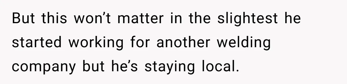 But this won’t matter in the slightest he started working for another welding company but he’s staying local.