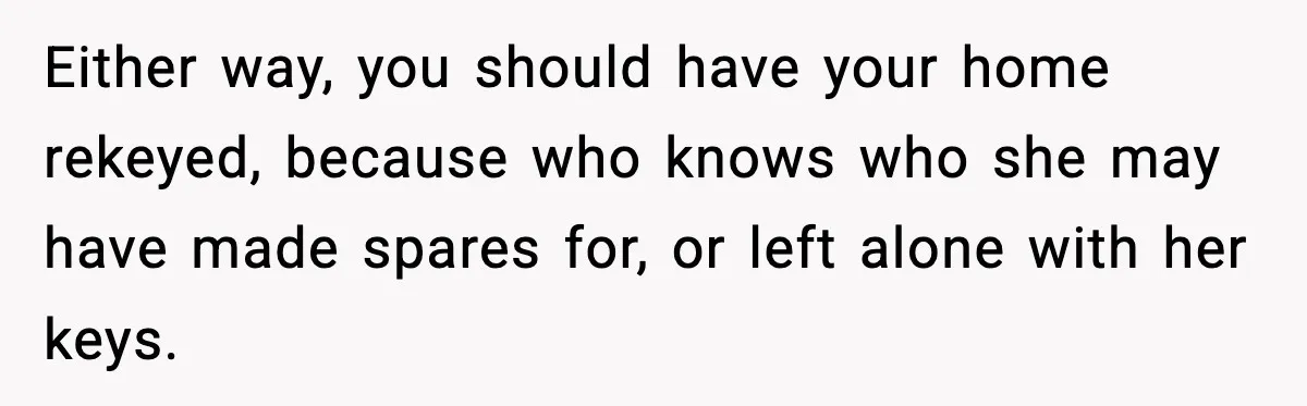 Either way, you should have your home rekeyed, because who knows who she may have made spares for, or left alone with her keys.