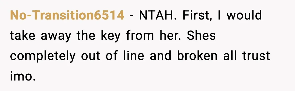 No-Transition6514 − NTAH. First, I would take away the key from her. Shes completely out of line and broken all trust imo.