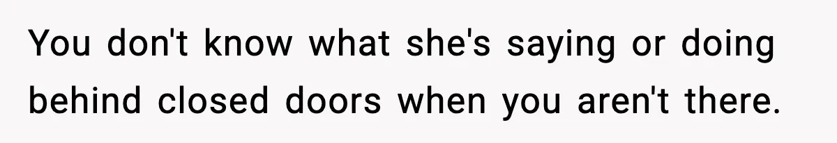 You don't know what she's saying or doing behind closed doors when you aren't there.
