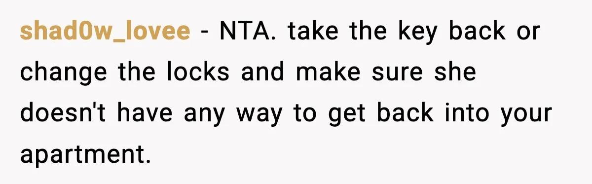 shad0w_lovee − NTA. take the key back or change the locks and make sure she doesn't have any way to get back into your apartment.