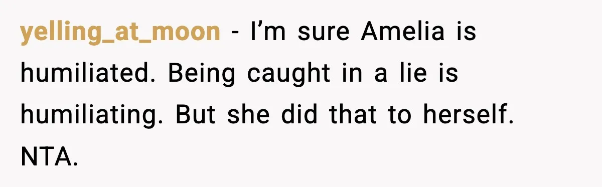 yelling_at_moon − I’m sure Amelia is humiliated. Being caught in a lie is humiliating. But she did that to herself. NTA.