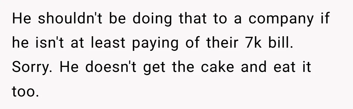 He shouldn't be doing that to a company if he isn't at least paying of their 7k bill. Sorry. He doesn't get the cake and eat it too.