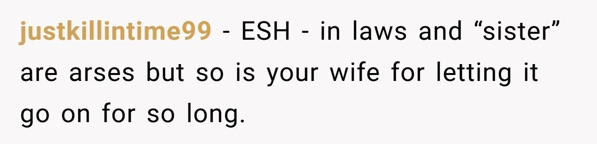 justkillintime99 − ESH - in laws and “sister” are arses but so is your wife for letting it go on for so long.
