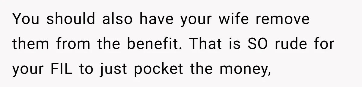 You should also have your wife remove them from the benefit. That is SO rude for your FIL to just pocket the money,