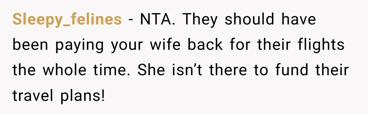 Sleepy_felines − NTA. They should have been paying your wife back for their flights the whole time. She isn’t there to fund their travel plans!