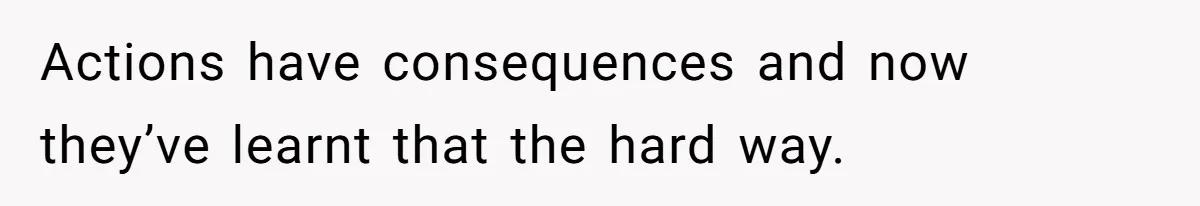 Actions have consequences and now they’ve learnt that the hard way.