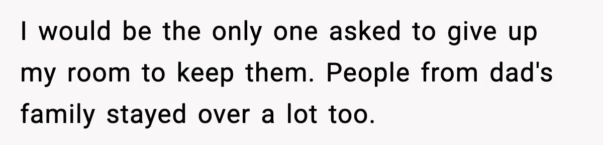 I would be the only one asked to give up my room to keep them. People from dad's family stayed over a lot too.