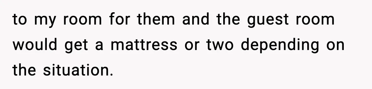 to my room for them and the guest room would get a mattress or two depending on the situation.