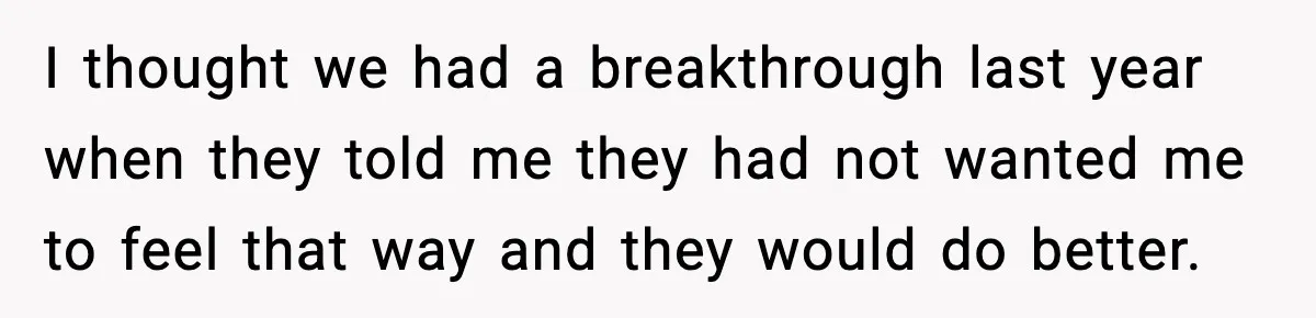 I thought we had a breakthrough last year when they told me they had not wanted me to feel that way and they would do better.