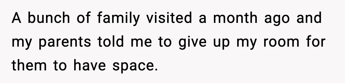 A bunch of family visited a month ago and my parents told me to give up my room for them to have space.
