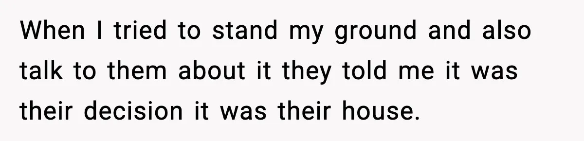 When I tried to stand my ground and also talk to them about it they told me it was their decision it was their house.