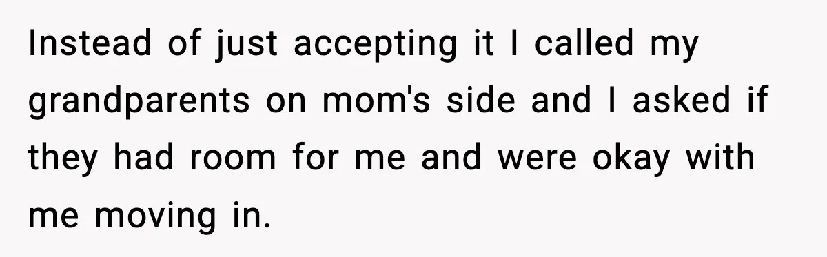 Instead of just accepting it I called my grandparents on mom's side and I asked if they had room for me and were okay with me moving in.