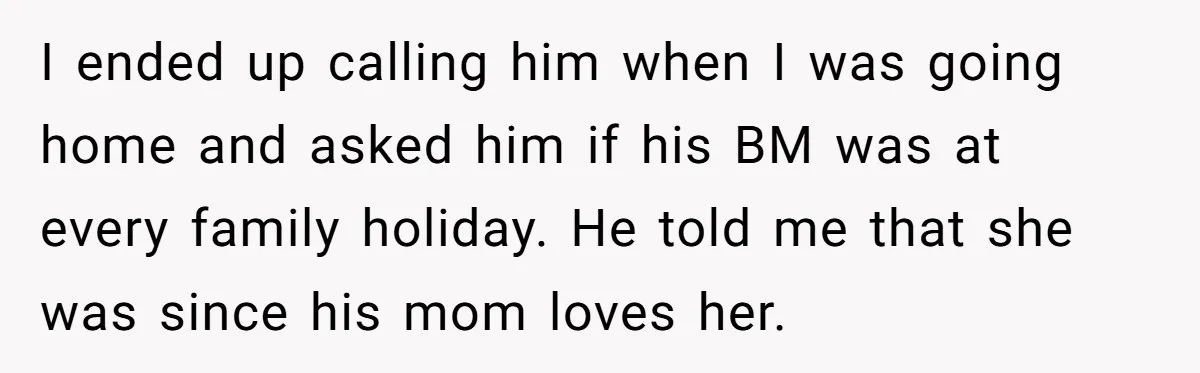 I ended up calling him when I was going home and asked him if his BM was at every family holiday. He told me that she was since his mom...