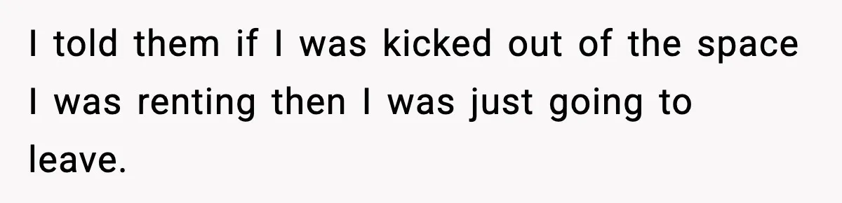 I told them if I was kicked out of the space I was renting then I was just going to leave.