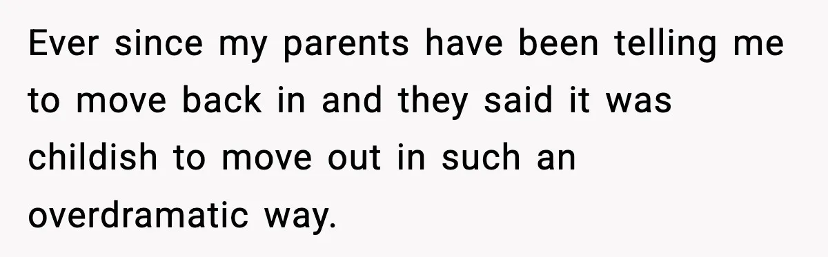 Ever since my parents have been telling me to move back in and they said it was childish to move out in such an overdramatic way.