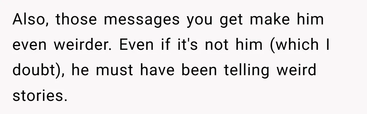 Also, those messages you get make him even weirder. Even if it's not him (which I doubt), he must have been telling weird stories.