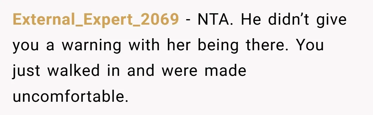External_Expert_2069 − NTA. He didn’t give you a warning with her being there. You just walked in and were made uncomfortable.