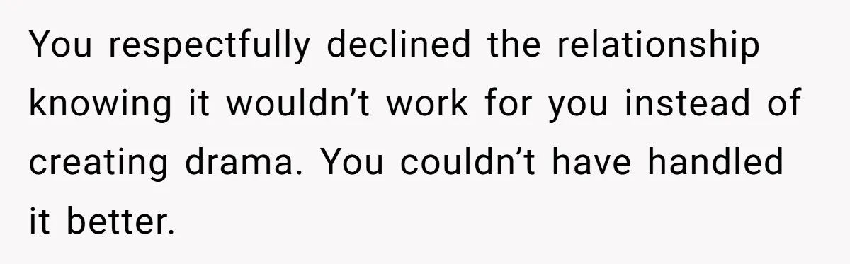 You respectfully declined the relationship knowing it wouldn’t work for you instead of creating drama. You couldn’t have handled it better.