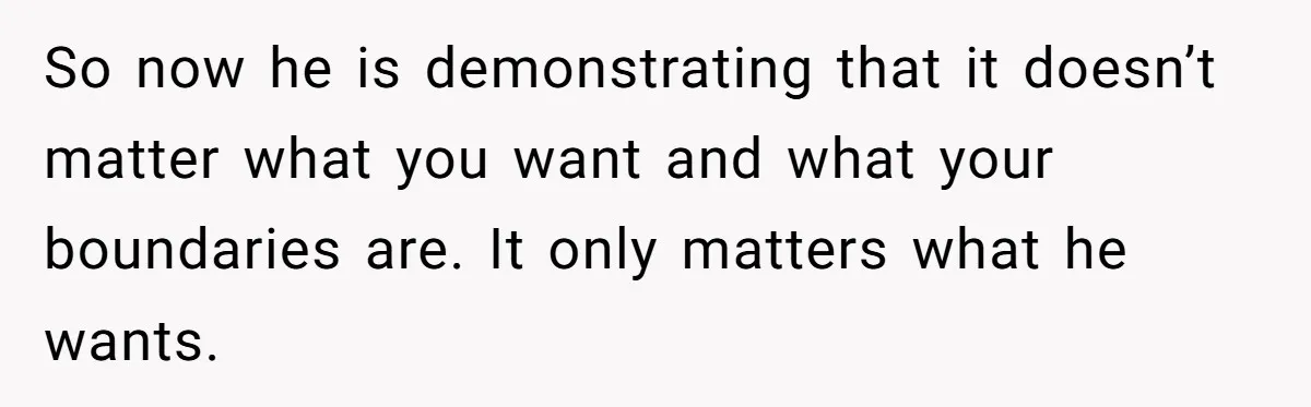 So now he is demonstrating that it doesn’t matter what you want and what your boundaries are. It only matters what he wants.