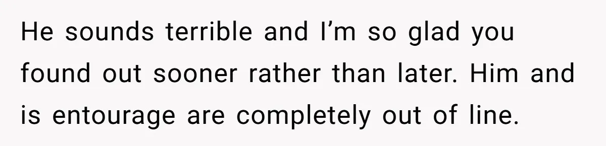 He sounds terrible and I’m so glad you found out sooner rather than later. Him and is entourage are completely out of line.