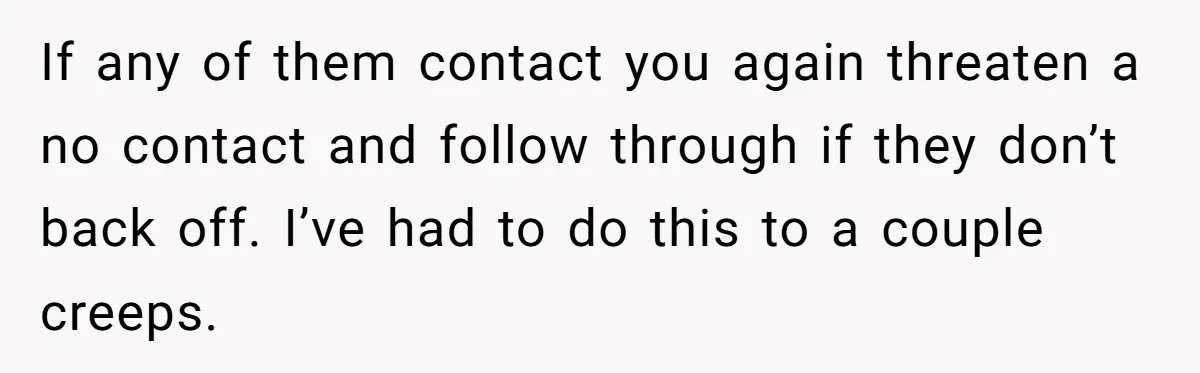 If any of them contact you again threaten a no contact and follow through if they don’t back off. I’ve had to do this to a couple creeps.
