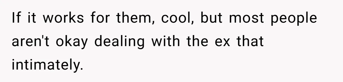 If it works for them, cool, but most people aren't okay dealing with the ex that intimately.
