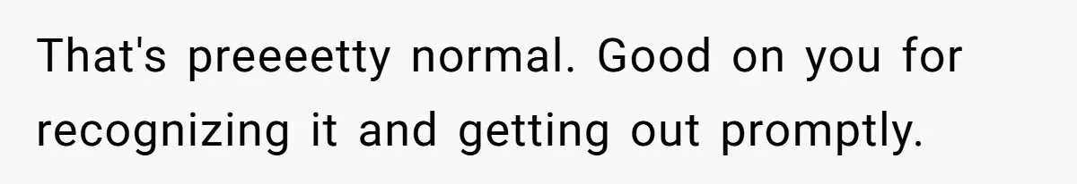That's preeeetty normal. Good on you for recognizing it and getting out promptly.