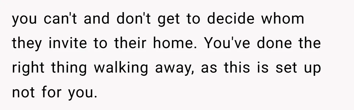 you can't and don't get to decide whom they invite to their home. You've done the right thing walking away, as this is set up not for you.