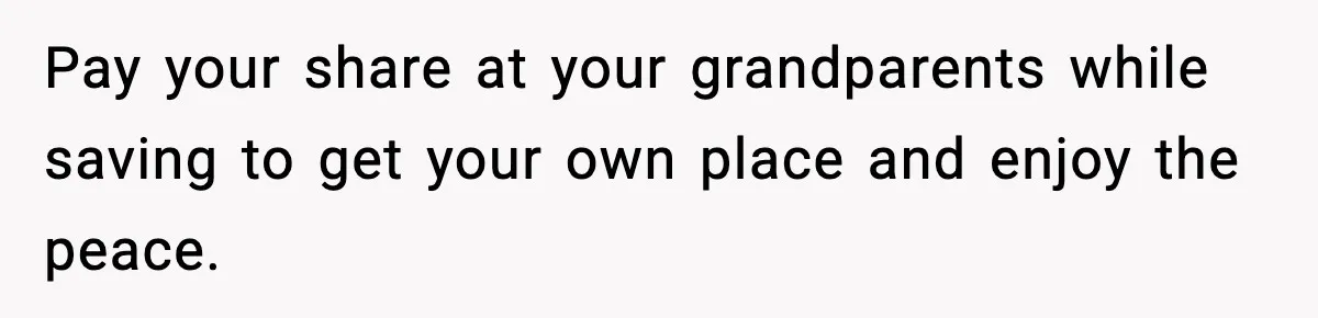 Pay your share at your grandparents while saving to get your own place and enjoy the peace.