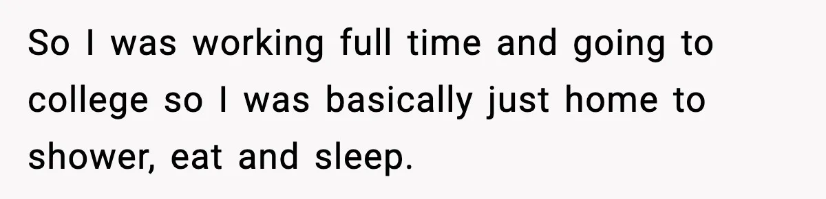 So I was working full time and going to college so I was basically just home to shower, eat and sleep.