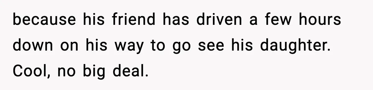 because his friend has driven a few hours down on his way to go see his daughter. Cool, no big deal.