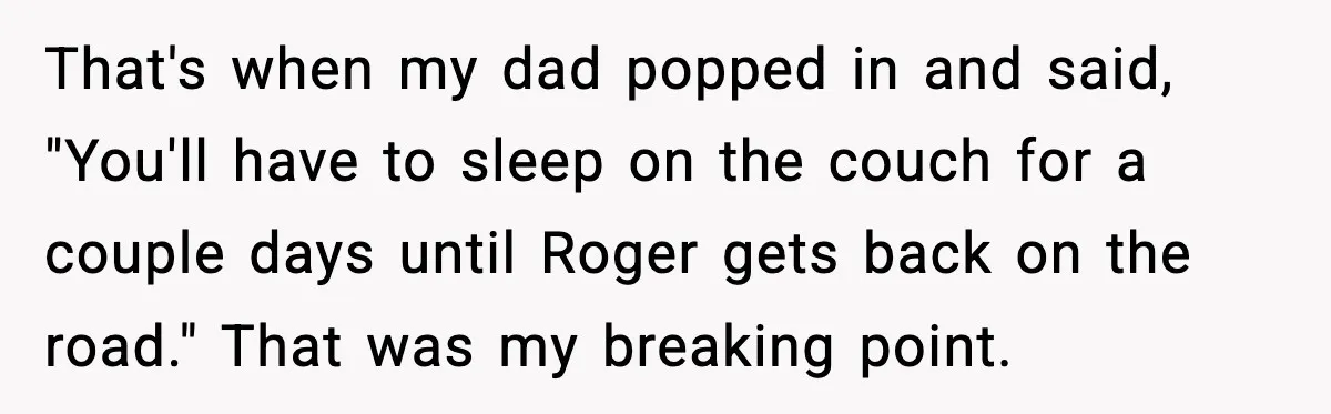 That's when my dad popped in and said, "You'll have to sleep on the couch for a couple days until Roger gets back on the road." That was my breaking...