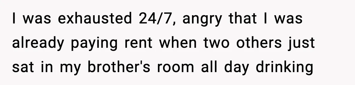 I was exhausted 24/7, angry that I was already paying rent when two others just sat in my brother's room all day drinking
