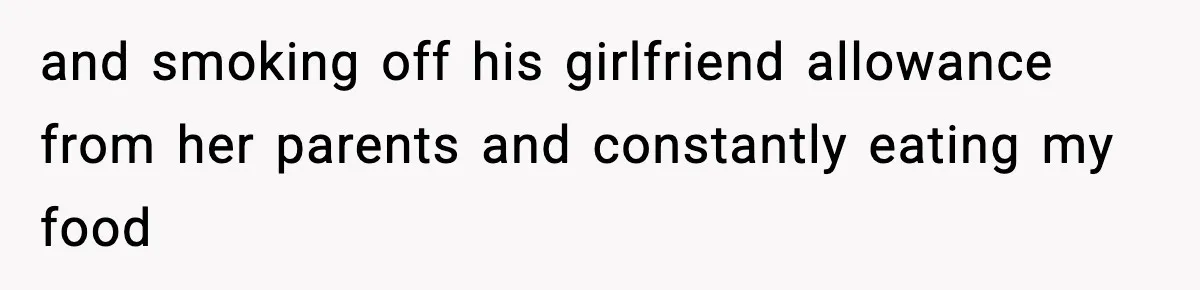 and smoking off his girlfriend allowance from her parents and constantly eating my food