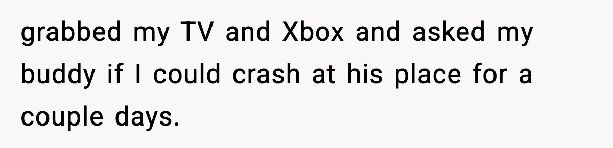 grabbed my TV and Xbox and asked my buddy if I could crash at his place for a couple days.