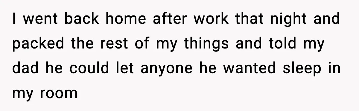 I went back home after work that night and packed the rest of my things and told my dad he could let anyone he wanted sleep in my room