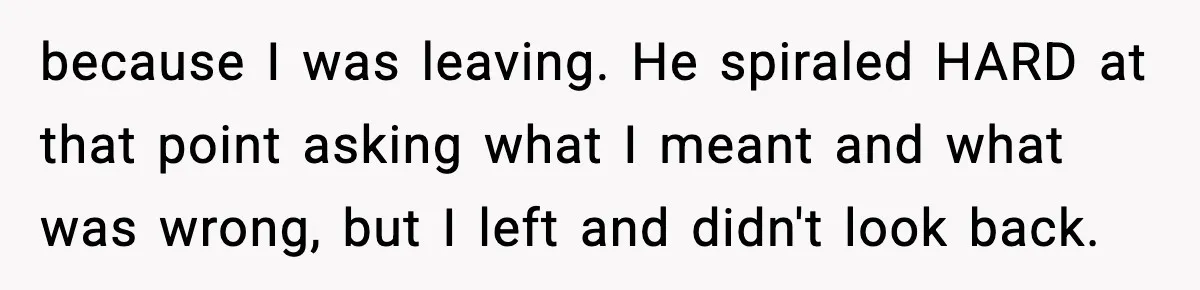 because I was leaving. He spiraled HARD at that point asking what I meant and what was wrong, but I left and didn't look back.