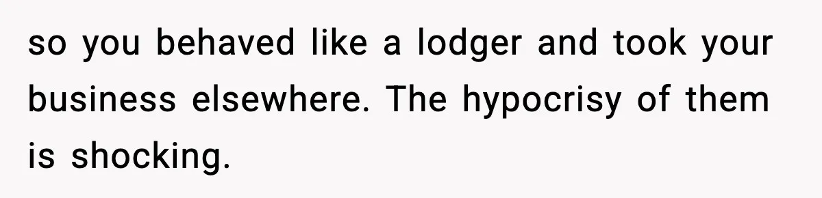 so you behaved like a lodger and took your business elsewhere. The hypocrisy of them is shocking.