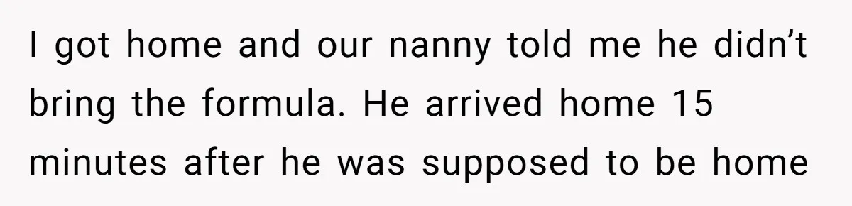 I got home and our nanny told me he didn’t bring the formula. He arrived home 15 minutes after he was supposed to be home