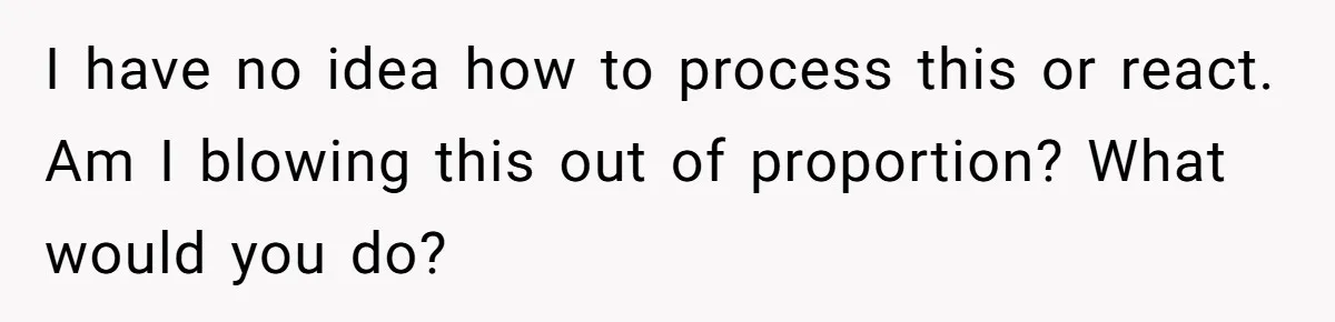 I have no idea how to process this or react. Am I blowing this out of proportion? What would you do?