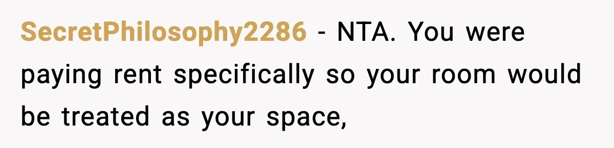 SecretPhilosophy2286 − NTA. You were paying rent specifically so your room would be treated as your space,