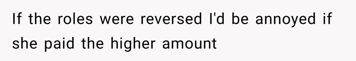 If the roles were reversed I'd be annoyed if she paid the higher amount
