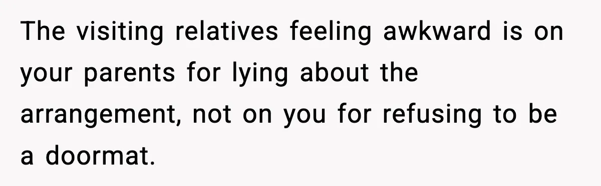 The visiting relatives feeling awkward is on your parents for lying about the arrangement, not on you for refusing to be a doormat.